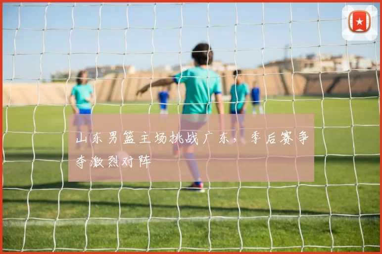 山东男篮主场挑战广东，季后赛争夺激烈对阵