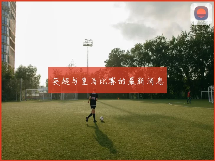 英超与皇马比赛的最新消息