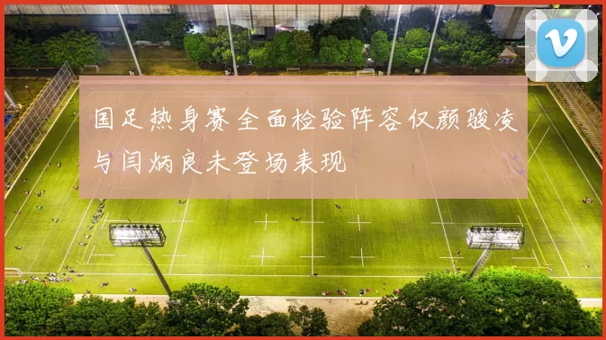 国足热身赛全面检验阵容仅颜骏凌与闫炳良未登场表现