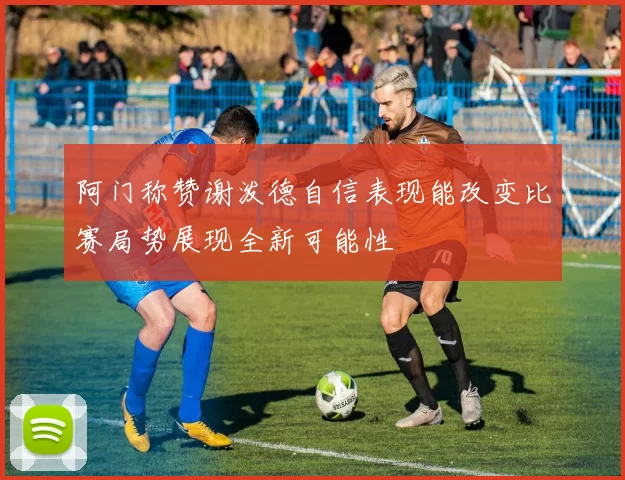 阿门称赞谢泼德自信表现能改变比赛局势展现全新可能性