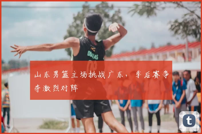 山东男篮主场挑战广东，季后赛争夺激烈对阵