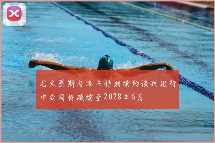 尤文图斯与洛卡特利续约谈判进行中合同将延续至2028年6月