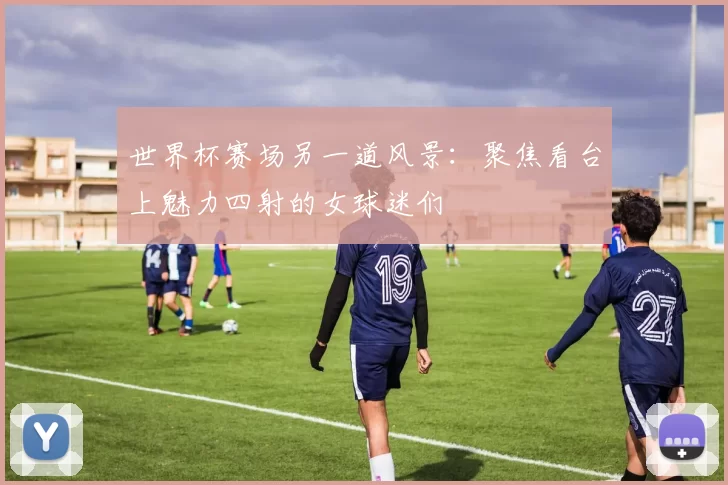 世界杯赛场另一道风景：聚焦看台上魅力四射的女球迷们
