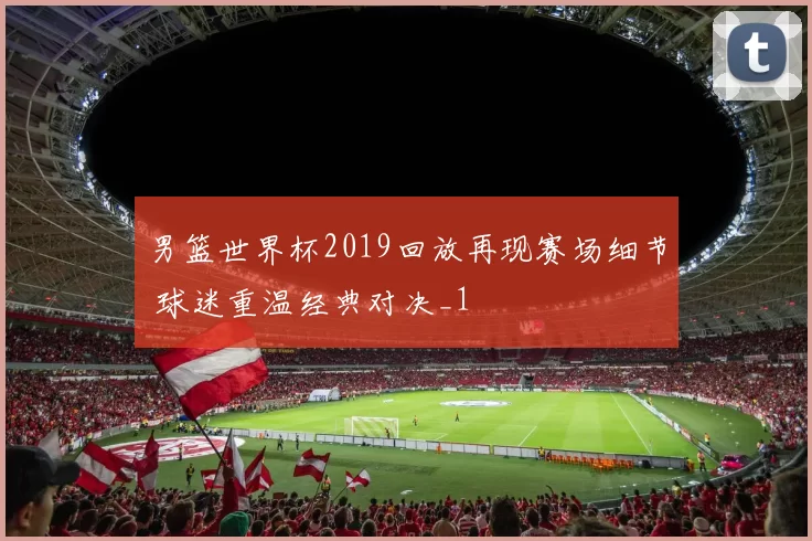 男篮世界杯2019回放再现赛场细节 球迷重温经典对决_1