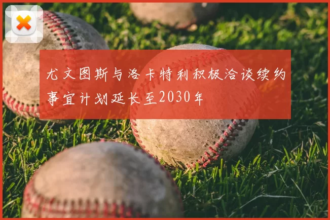 尤文图斯与洛卡特利积极洽谈续约事宜计划延长至2030年