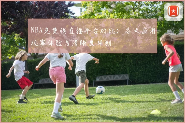 NBA免费线直播平台对比：各大应用观赛体验与清晰度评测