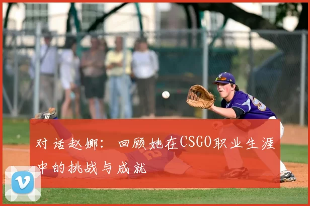 对话赵娜：回顾她在CSGO职业生涯中的挑战与成就