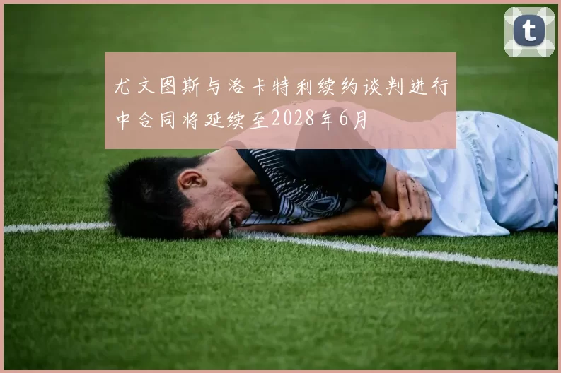 尤文图斯与洛卡特利续约谈判进行中合同将延续至2028年6月