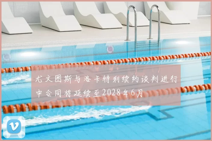尤文图斯与洛卡特利续约谈判进行中合同将延续至2028年6月