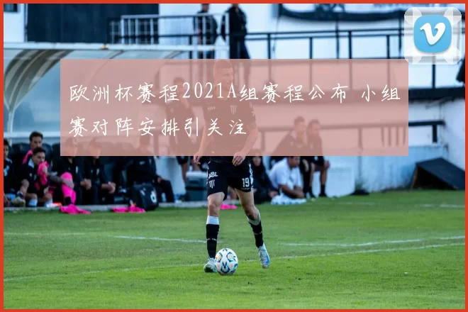 欧洲杯赛程2021A组赛程公布 小组赛对阵安排引关注