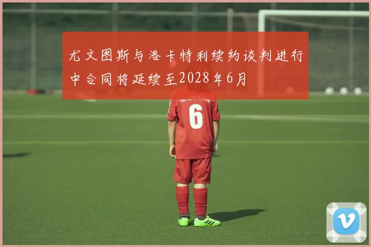 尤文图斯与洛卡特利续约谈判进行中合同将延续至2028年6月