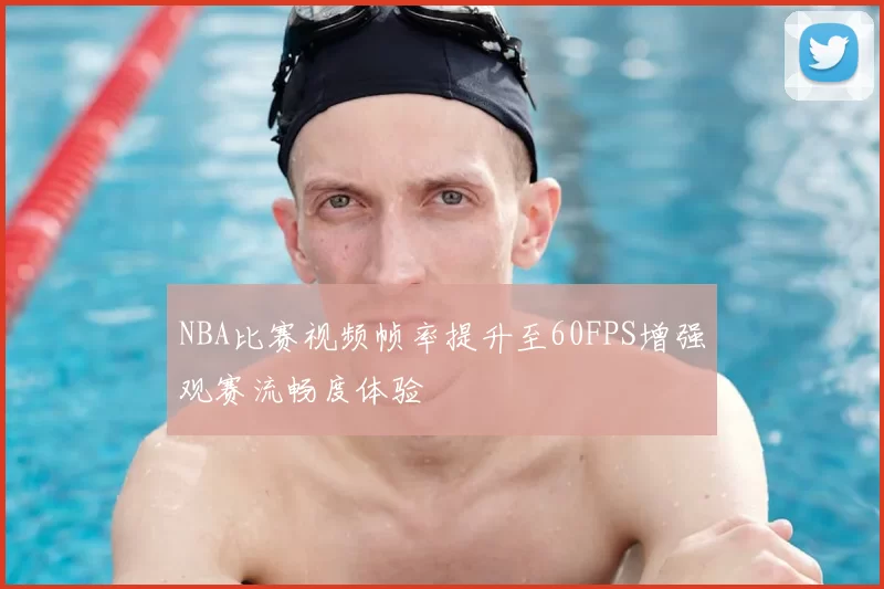 NBA比赛视频帧率提升至60FPS增强观赛流畅度体验