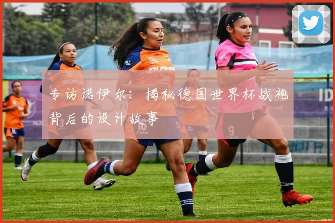 专访诺伊尔：揭秘德国世界杯战袍背后的设计故事
