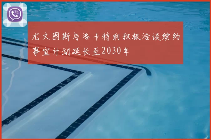 尤文图斯与洛卡特利积极洽谈续约事宜计划延长至2030年