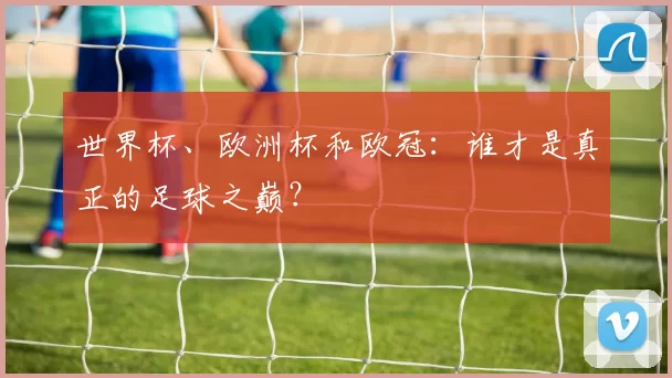 世界杯、欧洲杯和欧冠：谁才是真正的足球之巅？