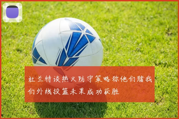 杜兰特谈热火防守策略称他们赌我们外线投篮未果成功获胜