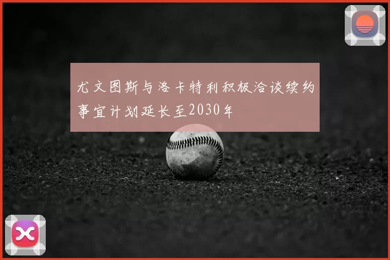 尤文图斯与洛卡特利积极洽谈续约事宜计划延长至2030年
