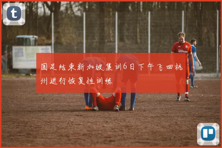 国足结束新加坡集训6日下午飞回杭州进行恢复性训练