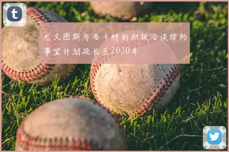 尤文图斯与洛卡特利积极洽谈续约事宜计划延长至2030年