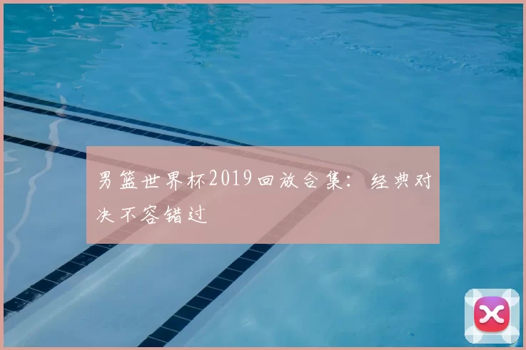 男篮世界杯2019回放合集：经典对决不容错过