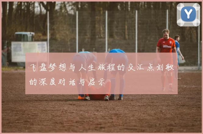 飞盘梦想与人生旅程的交汇点刘敏的深度对话与启示