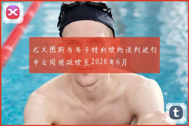 尤文图斯与洛卡特利续约谈判进行中合同将延续至2028年6月