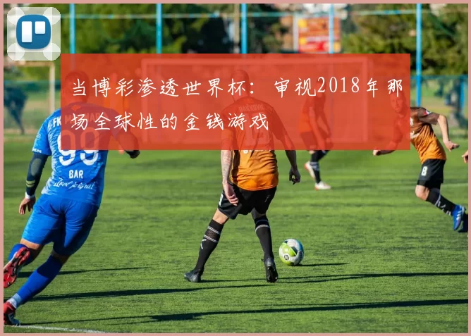 当博彩渗透世界杯：审视2018年那场全球性的金钱游戏