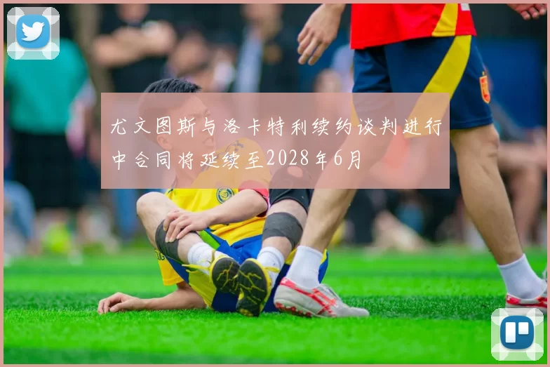 尤文图斯与洛卡特利续约谈判进行中合同将延续至2028年6月