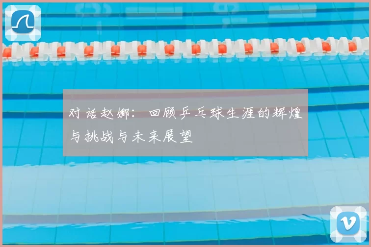 对话赵娜：回顾乒乓球生涯的辉煌与挑战与未来展望