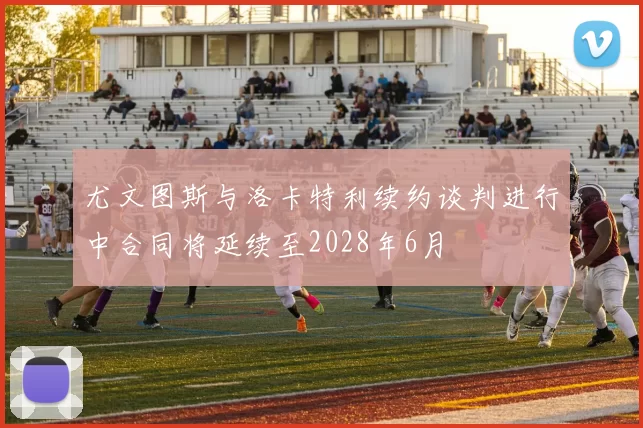 尤文图斯与洛卡特利续约谈判进行中合同将延续至2028年6月