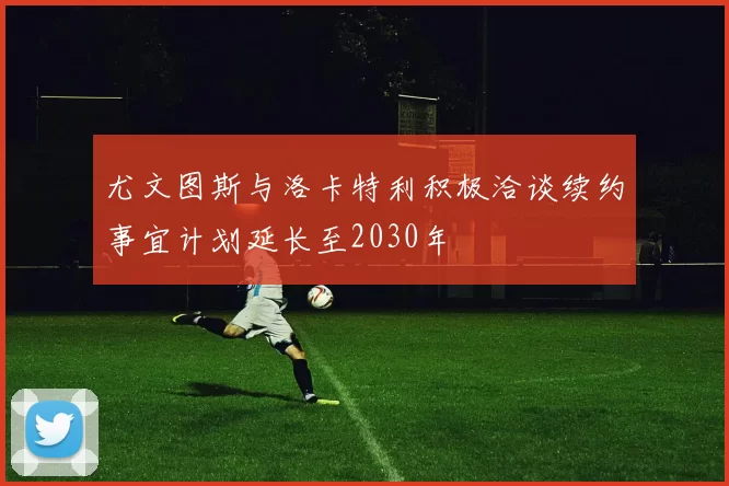 尤文图斯与洛卡特利积极洽谈续约事宜计划延长至2030年
