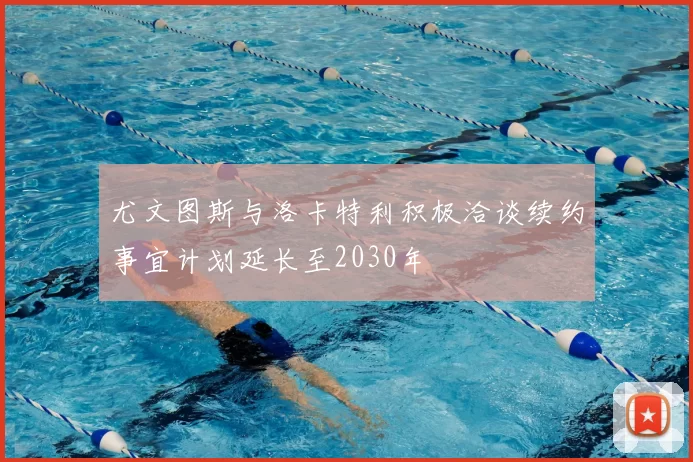 尤文图斯与洛卡特利积极洽谈续约事宜计划延长至2030年