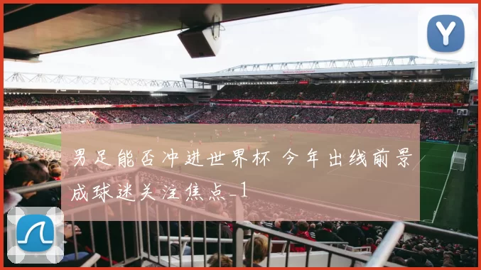 男足能否冲进世界杯 今年出线前景成球迷关注焦点_1