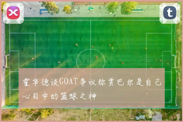 霍华德谈GOAT争议称贾巴尔是自己心目中的篮球之神