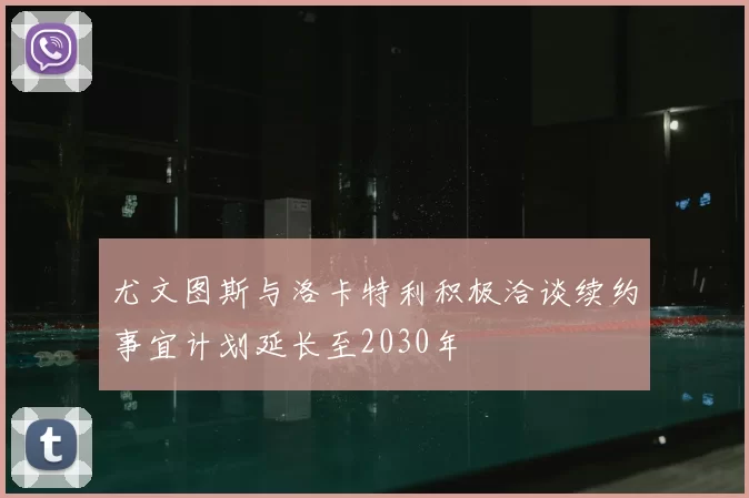 尤文图斯与洛卡特利积极洽谈续约事宜计划延长至2030年