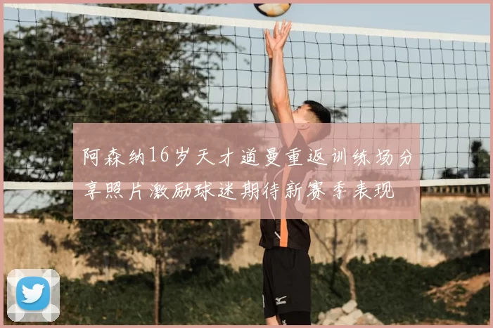 阿森纳16岁天才道曼重返训练场分享照片激励球迷期待新赛季表现