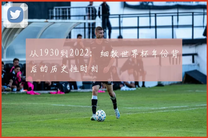 从1930到2022：细数世界杯年份背后的历史性时刻