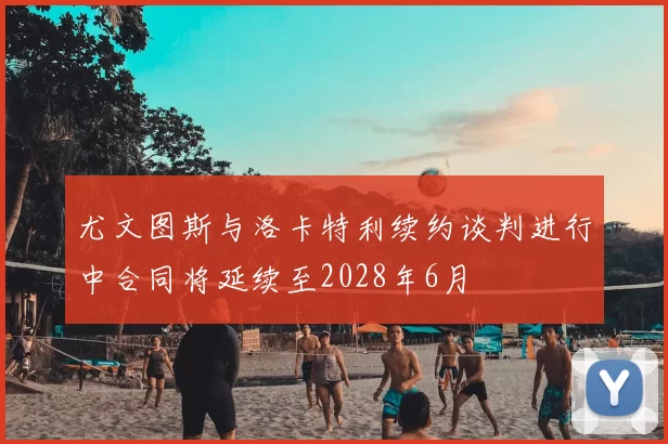 尤文图斯与洛卡特利续约谈判进行中合同将延续至2028年6月