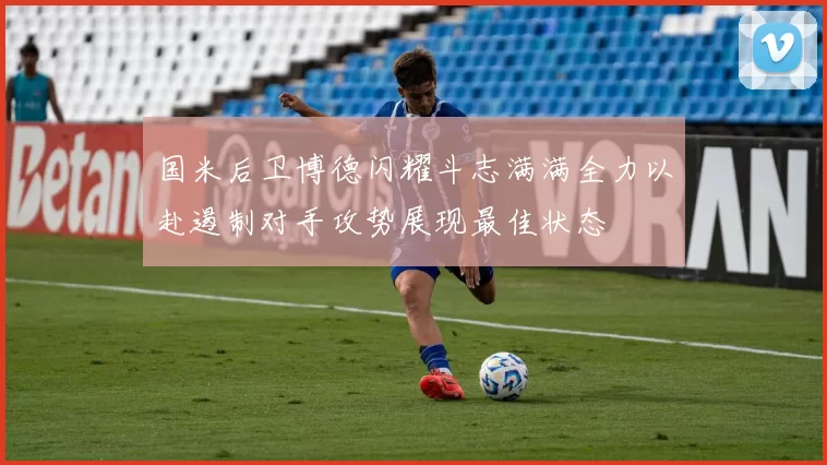 国米后卫博德闪耀斗志满满全力以赴遏制对手攻势展现最佳状态