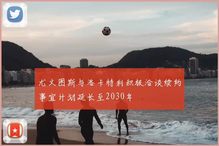 尤文图斯与洛卡特利积极洽谈续约事宜计划延长至2030年