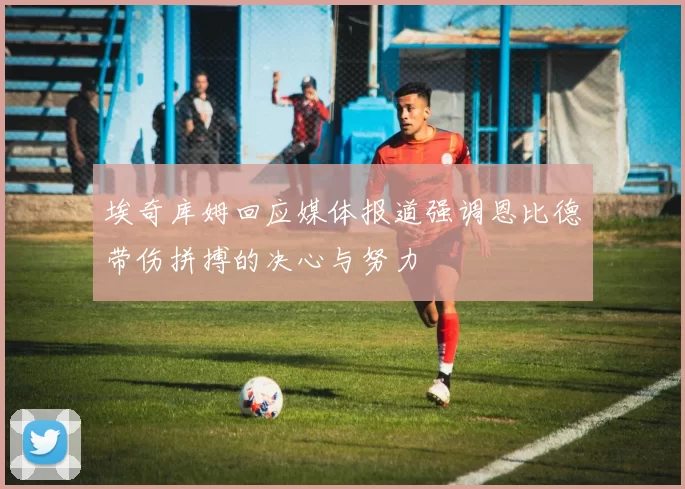 埃奇库姆回应媒体报道强调恩比德带伤拼搏的决心与努力