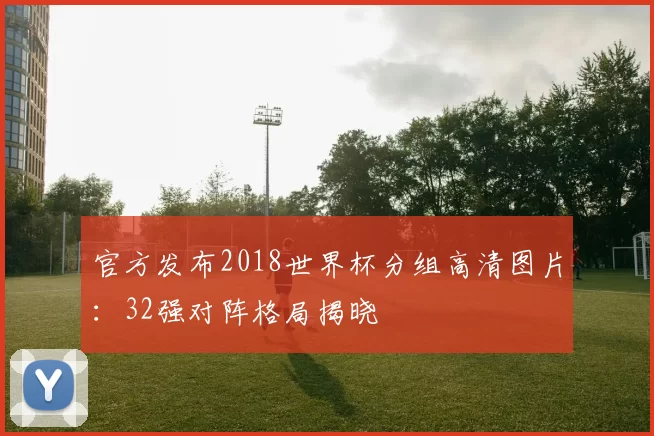 官方发布2018世界杯分组高清图片:32强对阵格局揭晓