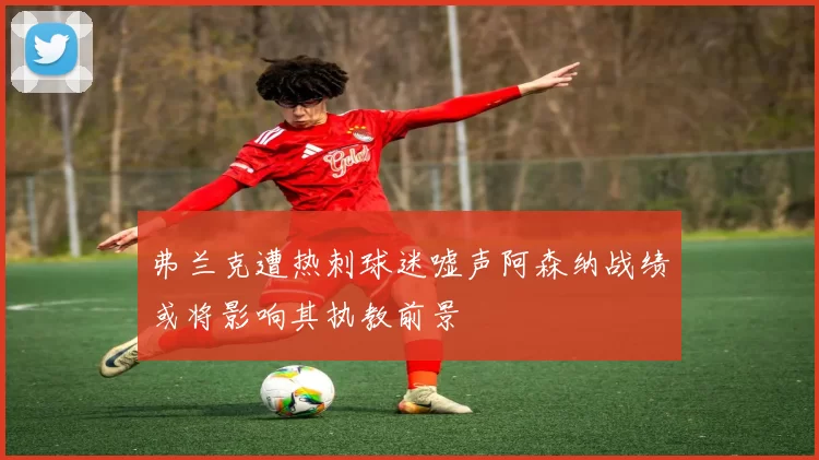 弗兰克遭热刺球迷嘘声阿森纳战绩或将影响其执教前景