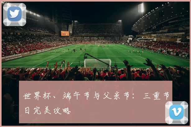 世界杯、端午节与父亲节：三重节日完美攻略