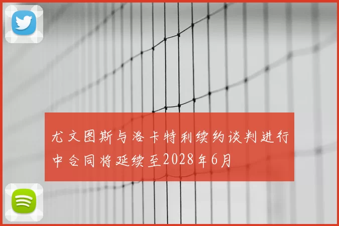 尤文图斯与洛卡特利续约谈判进行中合同将延续至2028年6月
