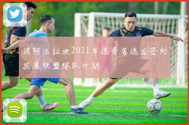 诺阿法拉坎2021年选秀落选后签约发展联盟球队计划
