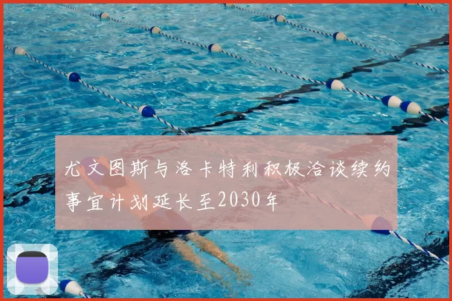 尤文图斯与洛卡特利积极洽谈续约事宜计划延长至2030年