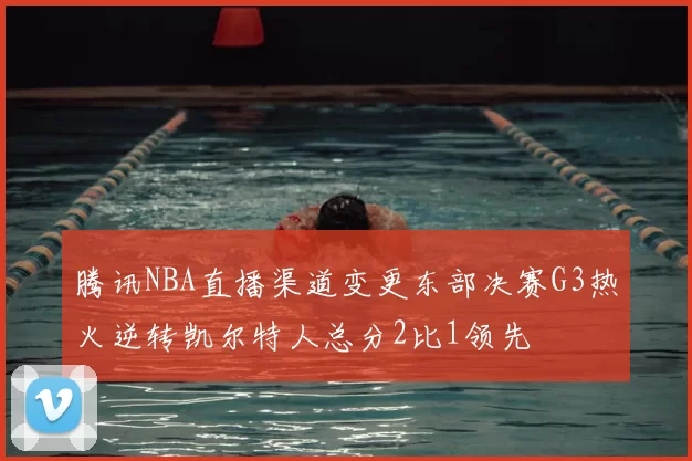 腾讯NBA直播渠道变更东部决赛G3热火逆转凯尔特人总分2比1领先