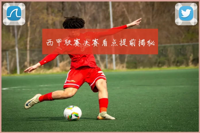 西甲联赛决赛看点提前揭秘