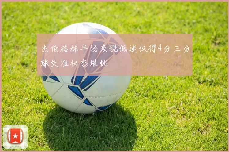 杰伦格林半场表现低迷仅得4分三分球失准状态堪忧